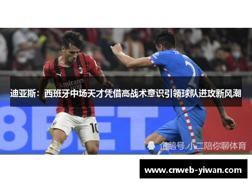 迪亚斯：西班牙中场天才凭借高战术意识引领球队进攻新风潮